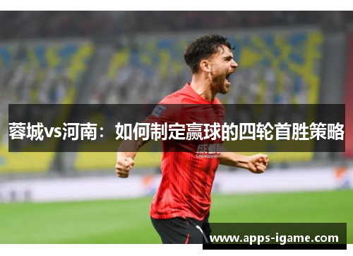 蓉城vs河南:如何制定赢球的四轮首胜策略 蓉城vs河南:如何制定赢球的四轮首胜策略