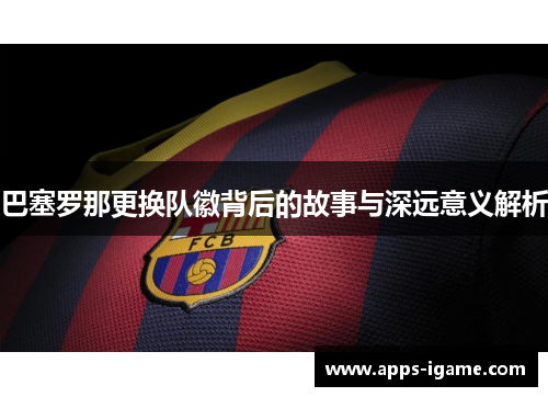 巴塞罗那更换队徽背后的故事与深远意义解析 巴塞罗那更换队徽背后的故事与深远意义解析
