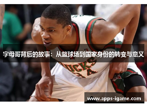 字母哥背后的故事：从篮球场到国家身份的转变与意义