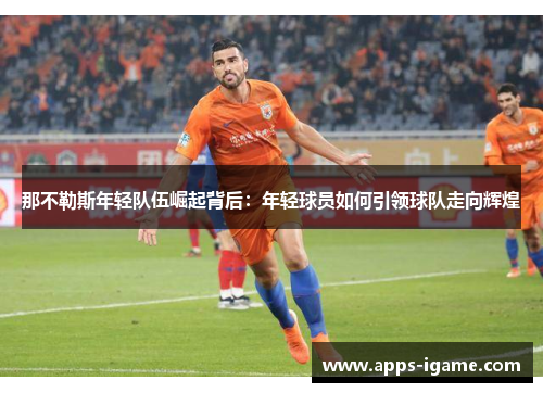 那不勒斯年轻队伍崛起背后:年轻球员如何引领球队走向辉煌 那不勒斯年轻队伍崛起背后:年轻球员如何引领球队走向辉煌
