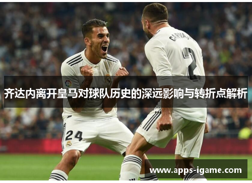 齐达内离开皇马对球队历史的深远影响与转折点解析