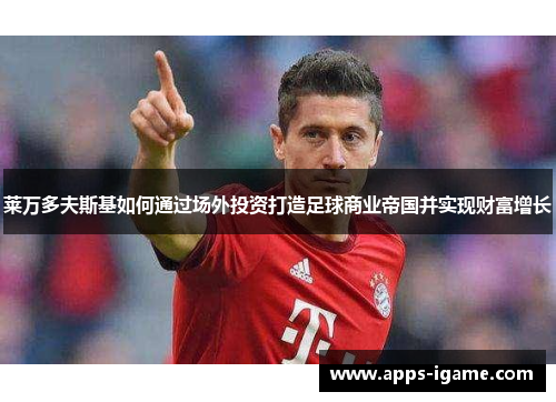 莱万多夫斯基如何通过场外投资打造足球商业帝国并实现财富增长