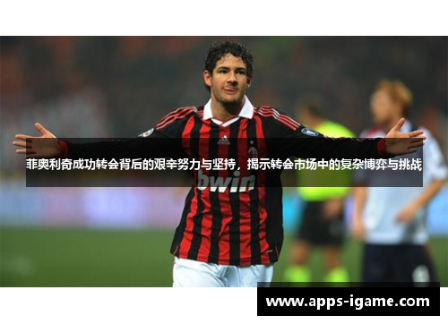 菲奥利奇成功转会背后的艰辛努力与坚持，揭示转会市场中的复杂博弈与挑战