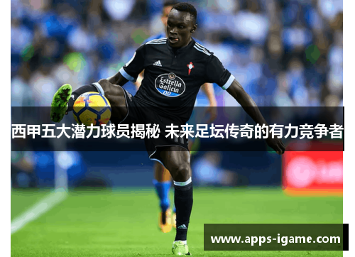 西甲五大潜力球员揭秘 未来足坛传奇的有力竞争者