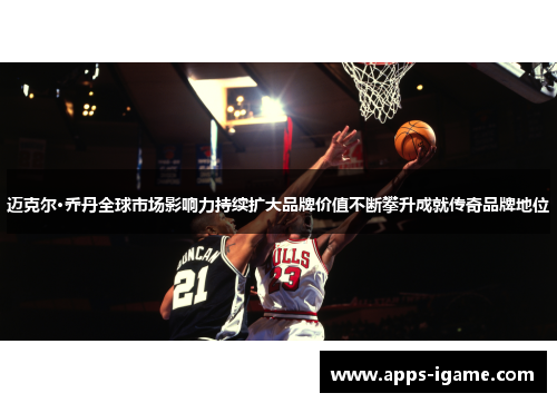 迈克尔·乔丹全球市场影响力持续扩大品牌价值不断攀升成就传奇品牌地位