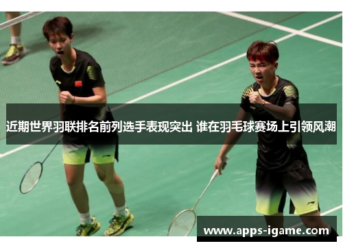 近期世界羽联排名前列选手表现突出 谁在羽毛球赛场上引领风潮