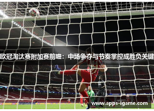 欧冠淘汰赛附加赛前瞻：中场争夺与节奏掌控成胜负关键