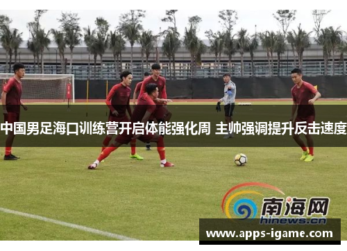 中国男足海口训练营开启体能强化周 主帅强调提升反击速度