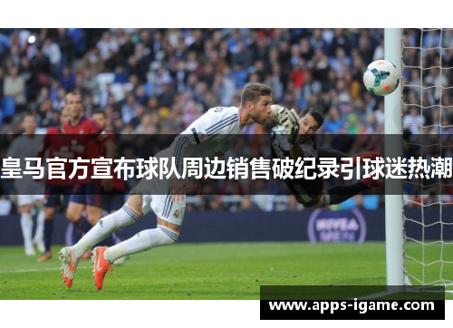 皇马官方宣布球队周边销售破纪录引球迷热潮