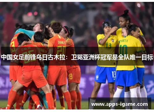 中国女足前锋乌日古木拉：卫冕亚洲杯冠军是全队唯一目标