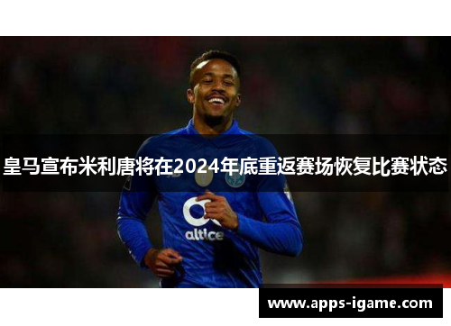 皇马宣布米利唐将在2024年底重返赛场恢复比赛状态